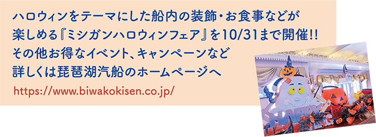 ハロウィンをテーマにした船内の装飾・お食事などが楽しめる『ミシガンハロウィンフェア』を10/31まで開催！！その他お得なイベント、キャンペーンなど詳しくは琵琶湖汽船のホームページへhttps://www.biwakokisen.co.jp/