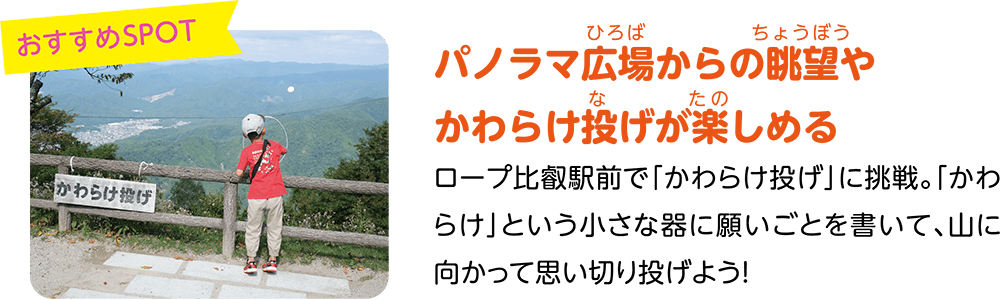 （おすすめSPOT）パノラマ広場からの眺望やかわらけ投げが楽しめる。ロープ比叡駅前で「かわらけ投げ」に挑戦。「かわらけ」という小さな器に願いごとを書いて、山に向かって思い切り投げよう！