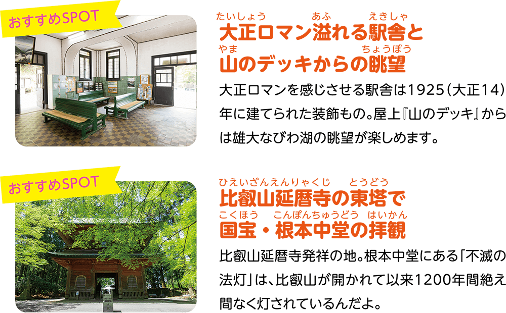 （おすすめSPOT）大正ロマン溢れる駅舎と山のデッキからの眺望。大正ロマンを感じさせる駅舎は1925（大正14）年に建てられた装飾もの。屋上『山のデッキ』からは雄大なびわ湖の眺望が楽しめます。（おすすめSPOT）比叡山延暦寺の東塔で国宝・根本中堂の拝観。比叡山延暦寺発祥の地。根本中堂にある「不滅の法灯」は、比叡山が開かれて以来1200年間絶え間なく灯されているんだよ。