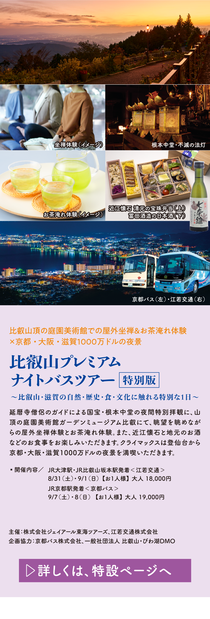 比叡山頂の庭園美術館での屋外坐禅&お茶淹れ体験×京都・大阪・滋賀1000万ドルの夜景 比叡山プレミアムナイトツアー特別版 ～比叡山・滋賀の自然・歴史・食・文化に触れる特別な1日～ 延暦寺僧侶のガイドによる国宝・根本中堂の夜間特別拝観に、山頂の庭園美術館ガーデンミュージアム比叡にて、眺望を眺めながらの屋外坐禅体験とお茶淹れ体験。また、近江懐石と地元のお酒などのお食事をお楽しみいただきます。クライマックスは登仙台から京都・大阪・滋賀1000万ドルの夜景を満喫いただきます。 開催内容/JR大津駅・JR比叡山坂本駅発着＜江若交通＞ 8/31（土）・9/1（日） 【お1人様】 大人 18,000円 JR京都駅発着＜京都バス＞ 9/7（土）・8（日）【お1人様】 大人 19,000円