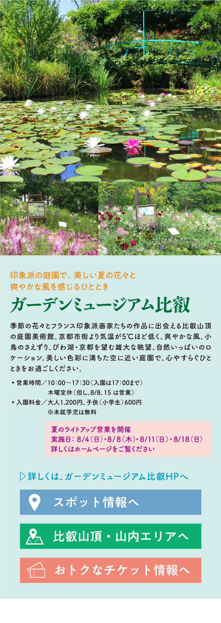 印象派の庭園で、美しい夏の花々と爽やかな風を感じるひととき ガーデンミュージアム比叡 約1,500種・10万株の花々と印象派絵画が楽しめる天空の庭園美術館。京都市街よりも涼しい山頂のロケーションの中、睡蓮の庭やナチュラルガーデン藤の丘などで、爽やかな風を感じながら憩いのひとときをお過ごしください。 営業時間/10:00～17:30（入園は17:00まで） 木曜定休（但し、8/15は営業） 入園料金 /大人1,200円、子供（小学生）600円