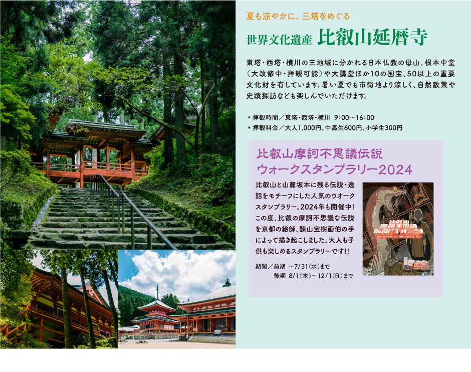 夏も涼やかに、三塔をめぐる 世界文化遺産   比叡山延暦寺 東塔・西塔・横川の三地域に分かれる日本仏教の母山。根本中堂（大改修中・拝観可能）や大講堂ほか10の国宝、50以上の重要文化財を有しています。暑い夏でも市街地より涼しく、自然散策や史蹟探訪なども楽しんでいただけます。 ・拝観時間/東塔・西塔・横川  9:00～16:00・拝観料金/大人1,000円、中高生600円、小学生300円 比叡山摩訶不思議伝説ウォークスタンプラリー2024 比叡山と山麓坂本に残る伝説・逸話をモチーフにした人気のウオークスタンプラリー。2024年も開催中!この度、比叡の摩訶不思議な伝説を京都の絵師、諌山宝樹画伯の手によって描き起こしました。大人も子供も楽しめるスタンプラリーです!! 期間/前期 ～7/31（水）まで後期 8/1（木）  ～12/1（日）まで