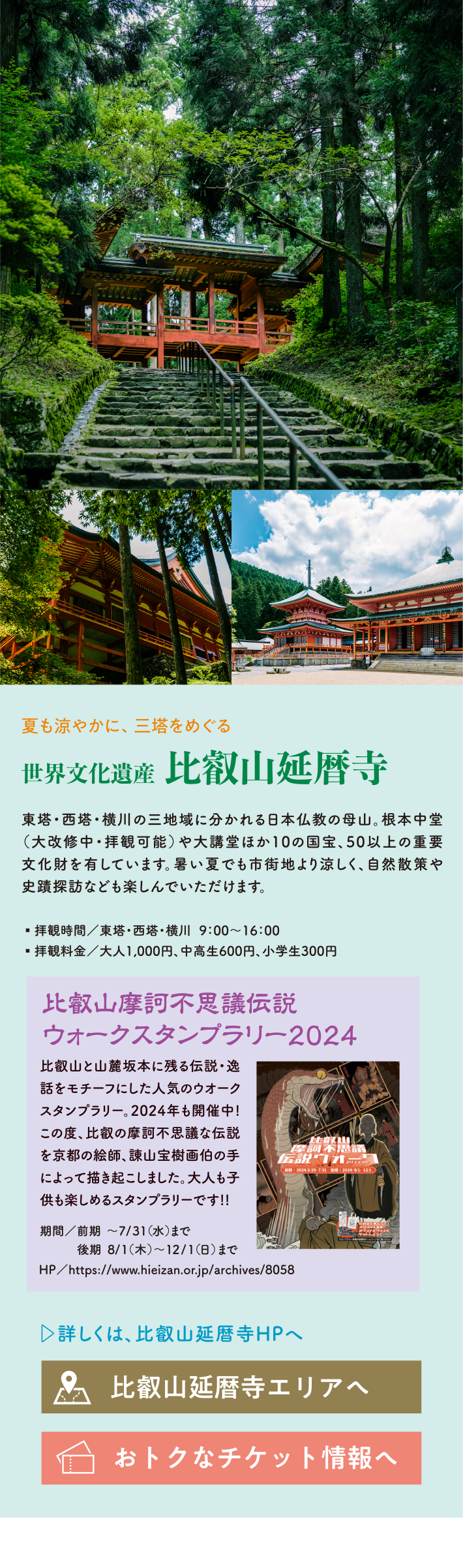 夏も涼やかに、三塔をめぐる 世界文化遺産   比叡山延暦寺 東塔・西塔・横川の三地域に分かれる日本仏教の母山。根本中堂（大改修中・拝観可能）や大講堂ほか10の国宝、50以上の重要文化財を有しています。暑い夏でも市街地より涼しく、自然散策や史蹟探訪なども楽しんでいただけます。 ・拝観時間/東塔・西塔・横川  9:00～16:00・拝観料金/大人1,000円、中高生600円、小学生300円 比叡山摩訶不思議伝説ウォークスタンプラリー2024 比叡山と山麓坂本に残る伝説・逸話をモチーフにした人気のウオークスタンプラリー。2024年も開催中!この度、比叡の摩訶不思議な伝説を京都の絵師、諌山宝樹画伯の手によって描き起こしました。大人も子供も楽しめるスタンプラリーです!! 期間/前期 ～7/31（水）まで後期 8/1（木）  ～12/1（日）まで