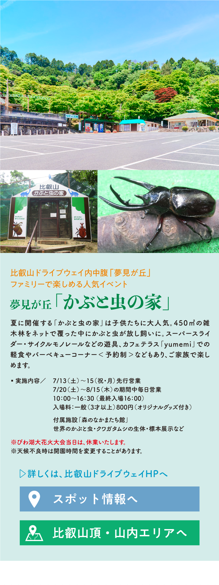 10:00～16:30（最終入場16:00） 入場料:一般（3才以上）800円（オリジナルグッズ付き） 付属施設「森のなかまたち館」 世界のかぶと虫・クワガタムシの生体・標本展示など ※びわ湖大花火大会当日は、休業いたします。 ※天候不良時は開園時間を変更することがあります。