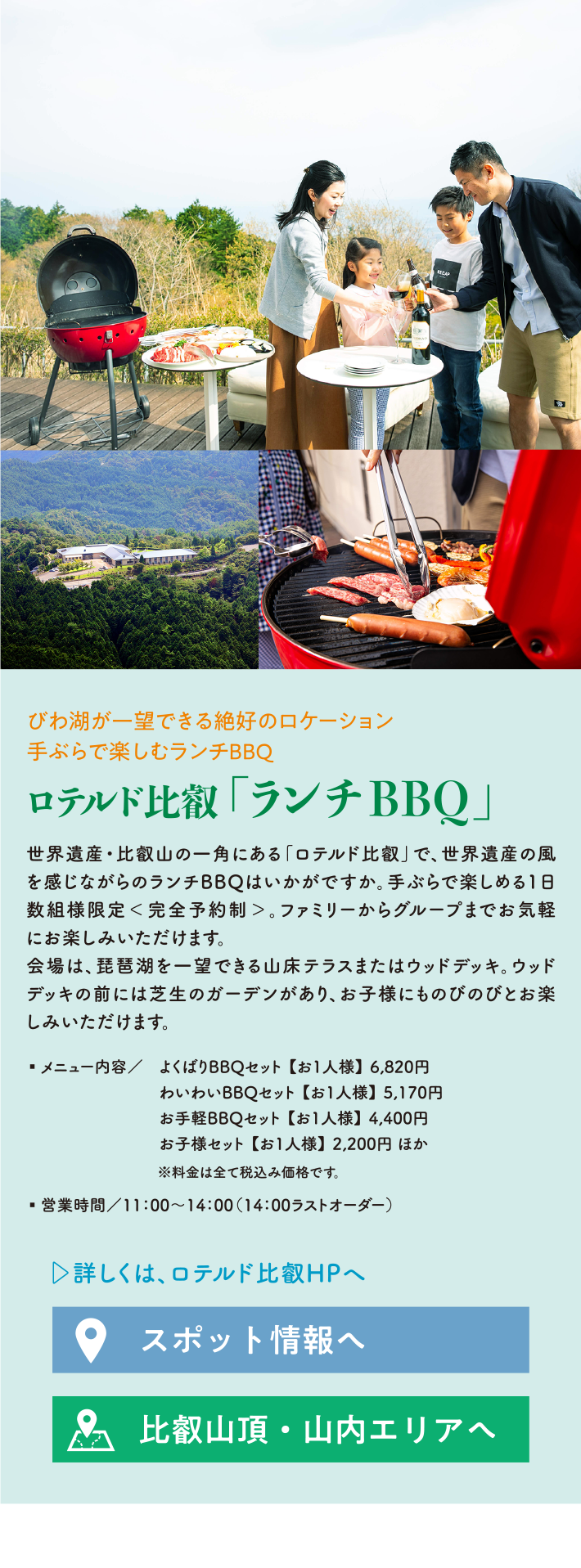 びわ湖が一望できる絶好のロケーション 手ぶらで楽しむランチBBQ ロテルド比叡 「ランチBBQ」 世界遺産・比叡山の一角にある「ロテルド比叡」で、世界遺産の風を感じながらのランチBBQはいかがですか。手ぶらで楽しめる1日数組様限定＜完全予約制＞。ファミリーからグループまでお気軽にお楽しみいただけます。会場は、琵琶湖を一望できる山床テラスまたはウッドデッキ。ウッドデッキの前には芝生のガーデンがあり、お子様にものびのびとお楽しみいただけます。 ・メニュー内容/ よくばりBBQセット 【お1人様】 6,820円 わいわいBBQセット 【お1人様】 5,170円 お手軽BBQセット 【お1人様】 4,400円 お子様セット 【お1人様】 2,200円 ほか ※料金は全て税込み価格です。